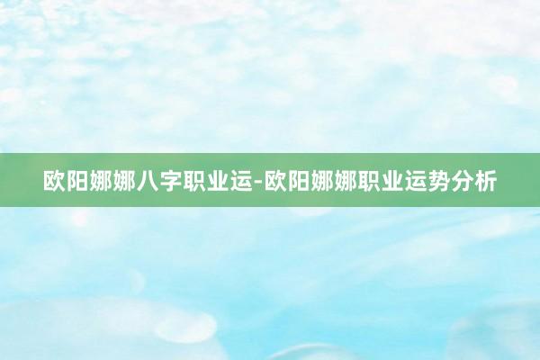 欧阳娜娜八字职业运-欧阳娜娜职业运势分析