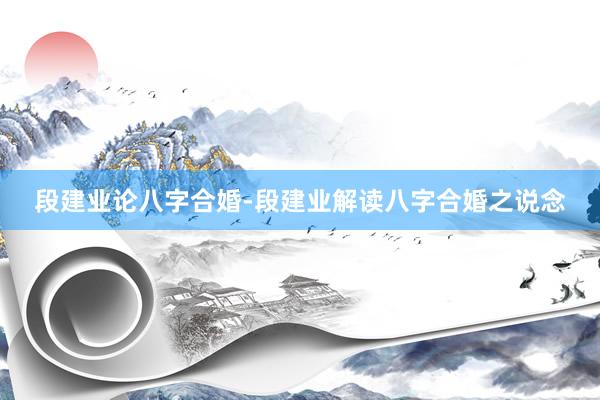 段建业论八字合婚-段建业解读八字合婚之说念